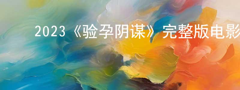 ﻿陈炳飞发布﻿2023《验孕阴谋》完整版电影/在线观看/百度云-美剧天堂